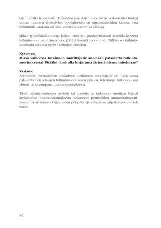 tajan omalta työpaikalta. Tutkinnon järjestäjän tulee myös verkostoitua toisten
samaa tutkintoa järjestävien oppilaitosten tai organisaatioiden kanssa, jotta
tutkintotilaisuuksiin on aina saatavilla soveltuva arvioija.
Mikäli työpaikkakouluttaja kokee, ettei voi puolueettomasti arvioida kyseistä
tutkintosuoritusta, hänen tulee jäävätä itsensä arvioinnista. Tällöin voi tutkintosuoritusta arvioida myös opettajien edustaja.
Kysymys:
Missä vaiheessa tutkinnon suorittajalle annetaan palautetta tutkintosuorituksesta? Pitääkö tämä olla kirjattuna järjestämissuunnitelmaan?
Vastaus:
Arvioinnin periaatteiden mukaisesti tutkinnon suorittajalle on hyvä antaa
palautetta heti jokaisen tutkintosuorituksen jälkeen, toteutuipa tutkinnon osa
yhtenä tai useampana tutkintosuorituksena.
Tässä palautetilanteessa arvioija tai arvioijat ja tutkinnon suorittaja käyvät
keskustelun tutkintosuorituksesta tutkinnon perusteiden ammattitaitovaatimusten ja arvioinnin kriteereiden pohjalta. Asia kirjataan järjestämissuunnitelmaan.

96

 