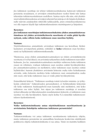 Jos tutkinnon suorittaja on tehnyt tutkintosuorituksensa kattavasti tutkinnon
perusteita noudattaen, ei arvioijien erimielisyyksien vuoksi häntä tule laittaa
tekemään tutkintosuorituksiaan uudelleen. Saattaa myös olla niin, että yksittäisissä tutkintotilaisuuksissa arvioijien tekemiä havaintoja ei ole kirjattu kolmikannalle tuleviin asiakirjoihin riittävällä tarkkuudella, joten erimielisyystilanteessa
voi olla tarpeen käydä läpi tutkintotilaisuuksien muistiinpanot ja kirjaukset.
Kysymys:
Jos tutkinnon suorittajan tutkintosuorituksista yhden ammattitaitovaatimuksen tai yhden arviointikriteerin suoritusta ei voida pitää hyväksyttynä, onko silloin koko tutkinnon osan suoritus hylätty.
Vastaus:
Näyttötutkinnoissa ammattitaito arvioidaan tutkinnon osa kerrallaan. Kolmikantainen arvioijaryhmä päättää, esittääkö se koko tutkinnon osan hyväksymistä tai hylkäämistä tutkintotoimikunnalle.
Tilanteessa, jossa yhden ammattitaitovaatimuksen tai yhden arviointikriteerin
suoritusta ei voi hyväksyä, on arviointia tarkasteltava koko tutkinnon osan näkökulmasta. Jos ko. ammattitaitovaatimuksen merkitys suhteessa koko tutkinnon
osaan on vähäinen, voidaan tutkinnon osan suoritus esittää hyväksyttäväksi.
Jos ammattitaitovaatimus on merkittävä, tulee tutkinnon osan suoritus esittää
hylättäväksi. Samoin yksittäisen arvioinnin kriteerin osalta tulee kolmikannan
arvioida, onko kriteerin merkitys koko tutkinnon osan ammattitaidon osalta
niin suuri, että koko tutkinnon osaa ei voida pitää hyväksyttävänä.
Esimerkkeinä kriteeri: ”Tutkinnon suorittaja toimii työssään toiminta- ja työkykyään edistävästi.” (Liiketalouden perustutkinto), ei hylättynäkään kriteerinä
ole koko tutkinnon Asiakaspalvelu-osan kannalta niin merkittävä, että koko
tutkinnon osa tulee hylätä. Sen sijaan jos tutkinnon suorittaja ei noudata
työturvallisuutta tai liikesalaisuuden noudattamisen kriteeriä, ei tutkinnon osan
suoritus voi olla hyväksyttävä. Katso myös kohta 9.2 esimerkki tutkintosuorituksen täydentämisestä.
Kysymys:
Voiko tutkintotoimikunta antaa näyttötutkinnon suorittamisesta ja
arvioinnista lisäohjeita suhteessa tutkinnon perusteisiin?
Vastaus:
Tutkintotoimikunta voi antaa tutkinnon suorittamisesta tarkentavia ohjeita,
mutta tutkinnon perusteista tai ammatillista koulutusta koskevista säädöksistä
poikkeavia ohjeita tutkintotoimikunta ei saa antaa. Tämä on mainittu kaikkien

99

 