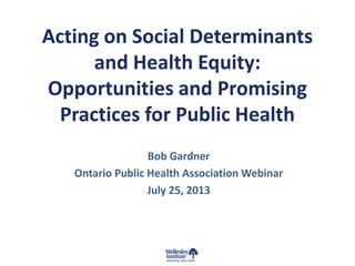 Acting on Social Determinants
and Health Equity:
Opportunities and Promising
Practices for Public Health
Bob Gardner
Ontario Public Health Association Webinar
July 25, 2013
 