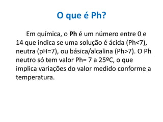 O que é Ph?
   Em química, o Ph é um número entre 0 e
14 que indica se uma solução é ácida (Ph<7),
neutra (pH=7), ou básica/alcalina (Ph>7). O Ph
neutro só tem valor Ph= 7 a 25ºC, o que
implica variações do valor medido conforme a
temperatura.
 