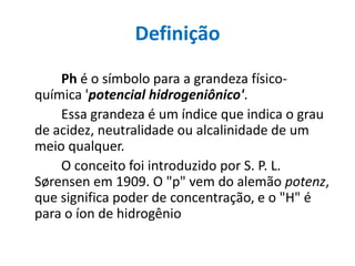 Definição
    Ph é o símbolo para a grandeza físico-
química 'potencial hidrogeniônico'.
    Essa grandeza é um índice que indica o grau
de acidez, neutralidade ou alcalinidade de um
meio qualquer.
    O conceito foi introduzido por S. P. L.
Sørensen em 1909. O "p" vem do alemão potenz,
que significa poder de concentração, e o "H" é
para o íon de hidrogênio
 