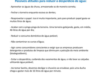 Possíveis atitudes para reduzir o desperdício de água:
- Aproveitar as águas da chuva, armazenado-as de maneira correta;


- Fechar a torneira enquanto escova os dentes;

- Reaproveitar o papel. Isso é muito importante, pois para produzir papel gasta-se
muitos litros de água;

- Acabar com o pinga-pinga da torneira. Uma torneira gotejando, gasta, em média,
46 litros de água por dia;

- Reduzir o consumo doméstico de água potável;

- Não contaminar os cursos d’água;

- Agir como consumidores conscientes e exigir que as empresas produzam
detergentes e produtos de limpeza que diminuam a poluição do meio ambiente
(biodegradáveis);

- Evitar o desperdício, cuidando dos vazamentos de água, e não lavar as calçadas
utilizando água potável;

- Ao tomar banho, devemos desligar o chuveiro ao ensaboar, pois uma ducha
chega a gastar mais de 16 litros de água por minuto.
 