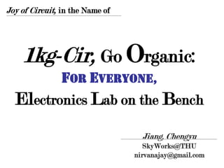 Joy of Circuit, in the Name of




    1kg-Cir, Go Organic:
         for Everyone,
  Electronics Lab on the Bench
                                   Jiang, Chengyu
                                    SkyWorks@THU
                                 nirvanajay@gmail.com
 