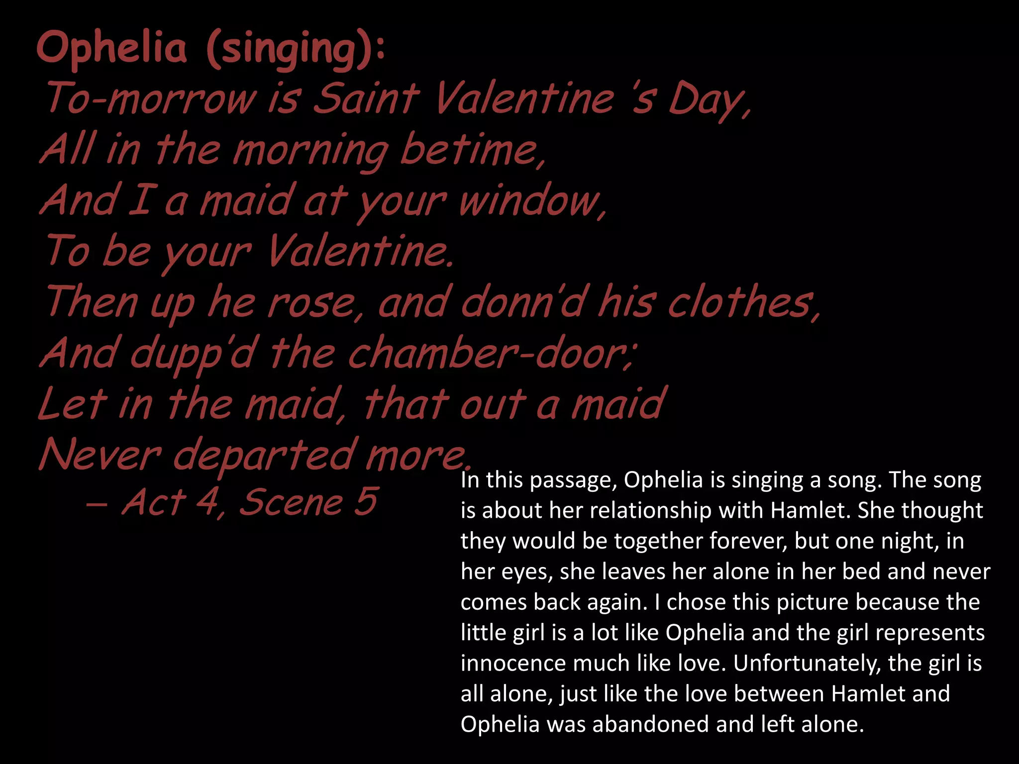Ophelia (singing):To-morrow is Saint Valentine ’s Day,All in the morning betime,And I a maid at your window,To be your Valentine.Then up he rose, and donn’d his clothes,And dupp’d the chamber-door;Let in the maid, that out a maid Never departed more.Act 4, Scene 5In this passage, Ophelia is singing a song. The song is about her relationship with Hamlet. She thought they would be together forever, but one night, in her eyes, she leaves her alone in her bed and never comes back again. I chose this picture because the little girl is a lot like Ophelia and the girl represents innocence much like love. Unfortunately, the girl is all alone, just like the love between Hamlet and Ophelia was abandoned and left alone.