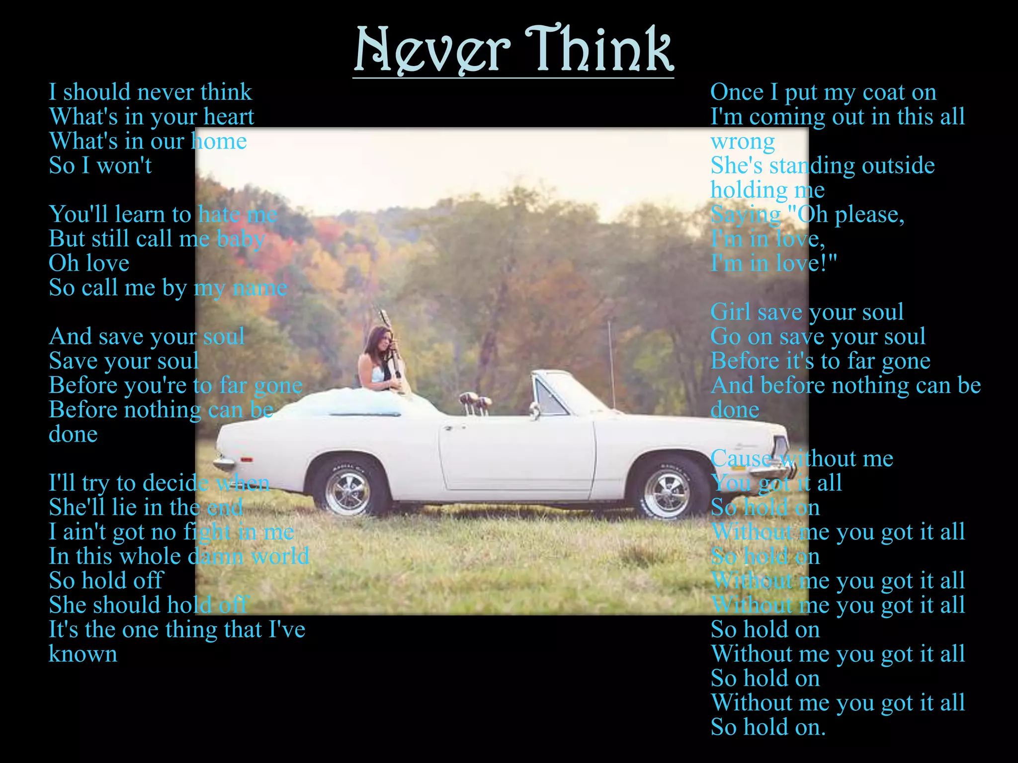 Never ThinkI should never thinkWhat's in your heartWhat's in our homeSo I won'tYou'll learn to hate meBut still call me babyOh loveSo call me by my nameAnd save your soulSave your soulBefore you're to far goneBefore nothing can be doneI'll try to decide whenShe'll lie in the endI ain't got no fight in meIn this whole damn worldSo hold offShe should hold offIt's the one thing that I've knownOnce I put my coat onI'm coming out in this all wrongShe's standing outside holding meSaying "Oh please, I'm in love, I'm in love!"Girl save your soulGo on save your soulBefore it's to far goneAnd before nothing can be doneCause without meYou got it allSo hold onWithout me you got it allSo hold onWithout me you got it allWithout me you got it allSo hold onWithout me you got it allSo hold onWithout me you got it allSo hold on.