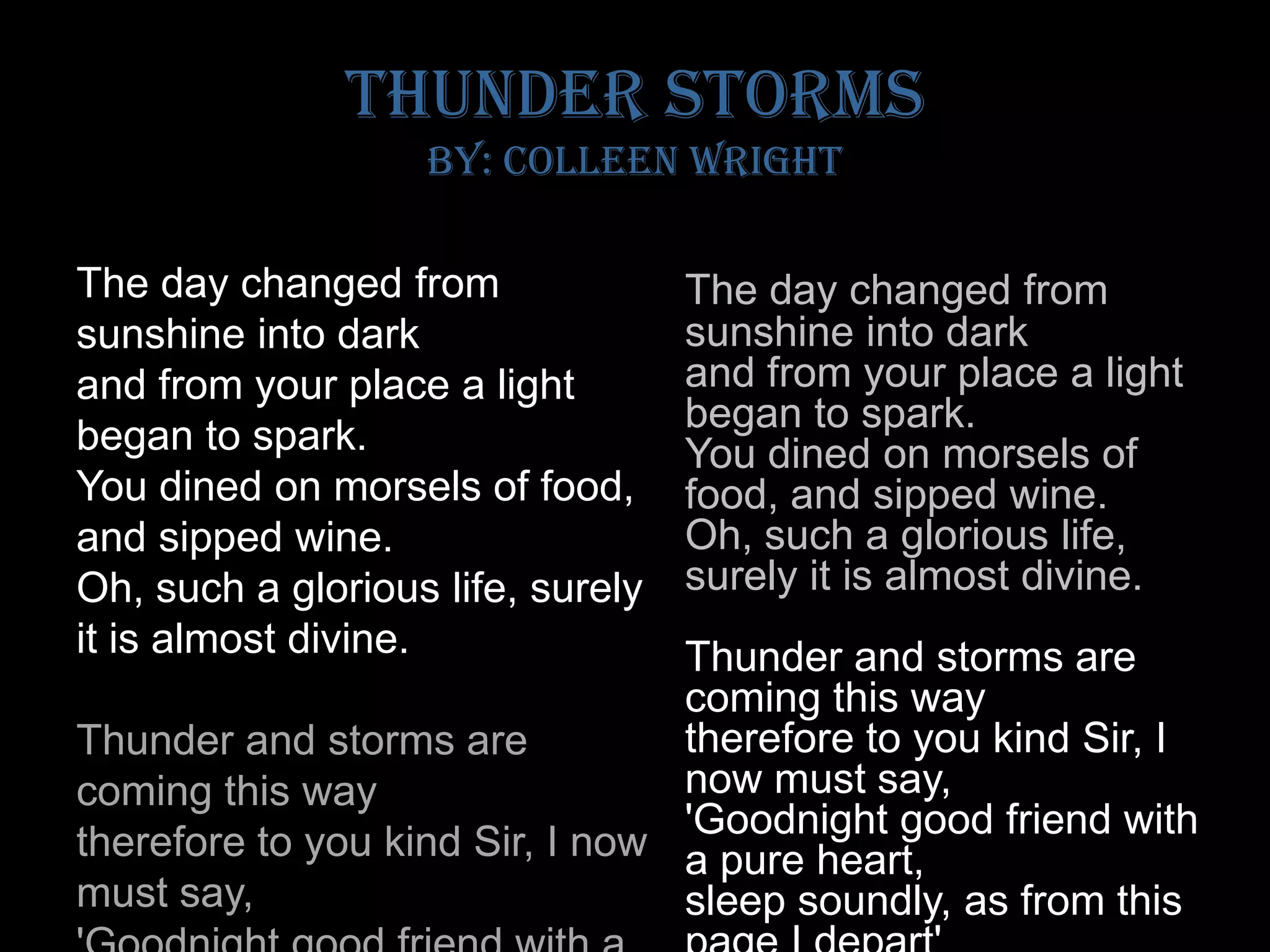 Thunder Storms by: Colleen WrightThe day changed from sunshine into darkand from your place a light began to spark.You dined on morsels of food, and sipped wine.Oh, such a glorious life, surely it is almost divine.Thunder and storms are coming this waytherefore to you kind Sir, I now must say, 'Goodnight good friend with a pure heart, sleep soundly, as from this page I depart'The day changed from sunshine into darkand from your place a light began to spark.You dined on morsels of food, and sipped wine.Oh, such a glorious life, surely it is almost divine.Thunder and storms are coming this waytherefore to you kind Sir, I now must say, 'Goodnight good friend with a pure heart, sleep soundly, as from this page I depart'