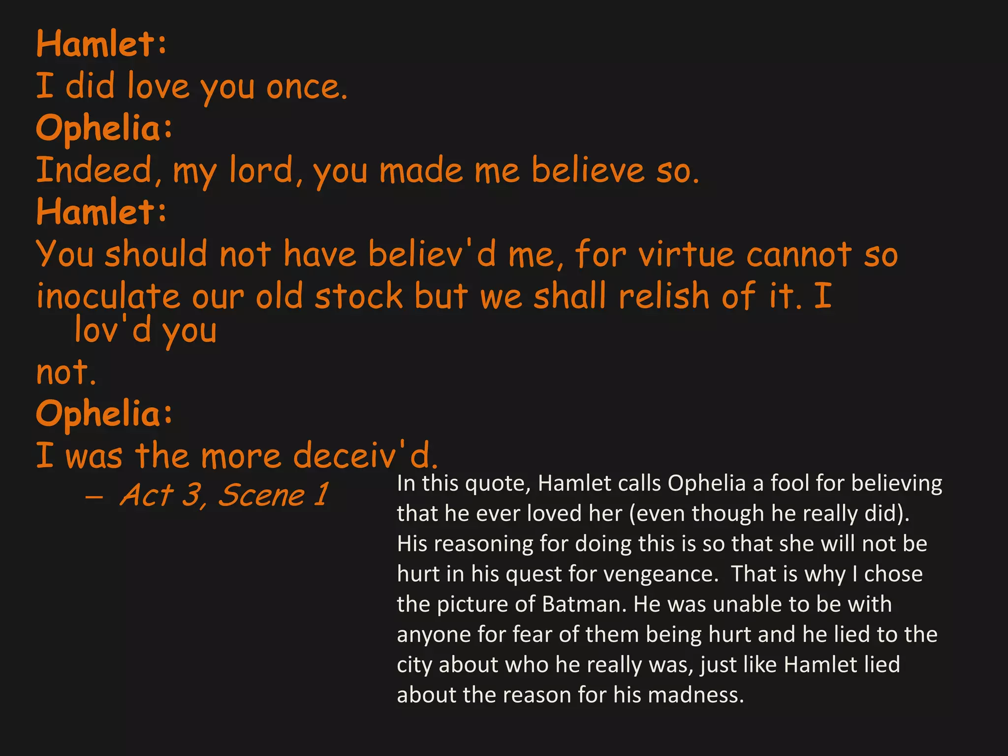 Hamlet:I did love you once.Ophelia:Indeed, my lord, you made me believe so.Hamlet:You should not have believ'd me, for virtue cannot soinoculate our old stock but we shall relish of it. I lov'd younot.Ophelia:I was the more deceiv'd.Act 3, Scene 1In this quote, Hamlet calls Ophelia a fool for believing that he ever loved her (even though he really did). His reasoning for doing this is so that she will not be hurt in his quest for vengeance.  That is why I chose the picture of Batman. He was unable to be with anyone for fear of them being hurt and he lied to the city about who he really was, just like Hamlet lied about the reason for his madness.