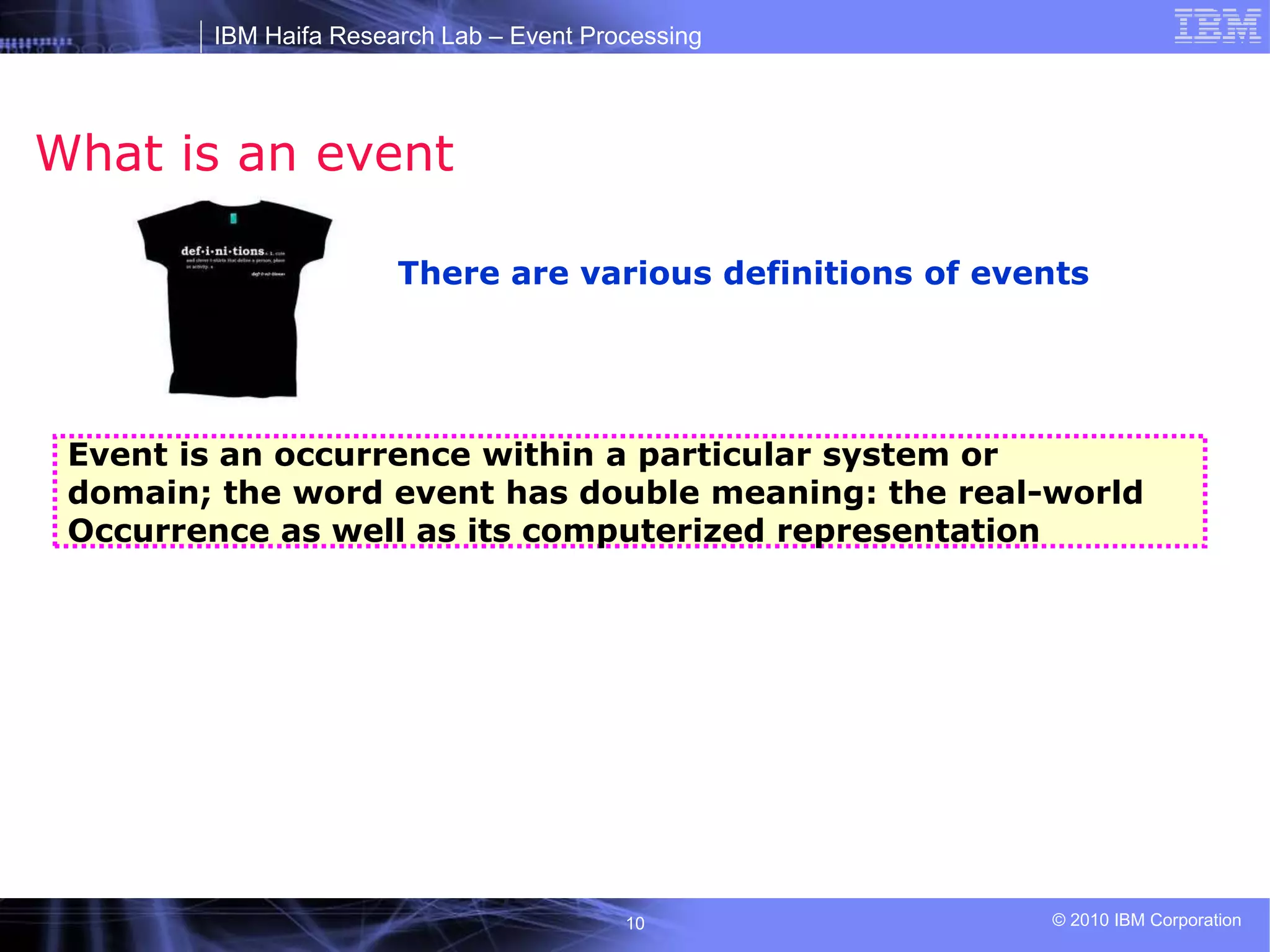 IBM Haifa Research Lab – Event Processing
© 2010 IBM Corporation
10
What is an event
There are various definitions of events
Event is an occurrence within a particular system or
domain; the word event has double meaning: the real-world
Occurrence as well as its computerized representation
 