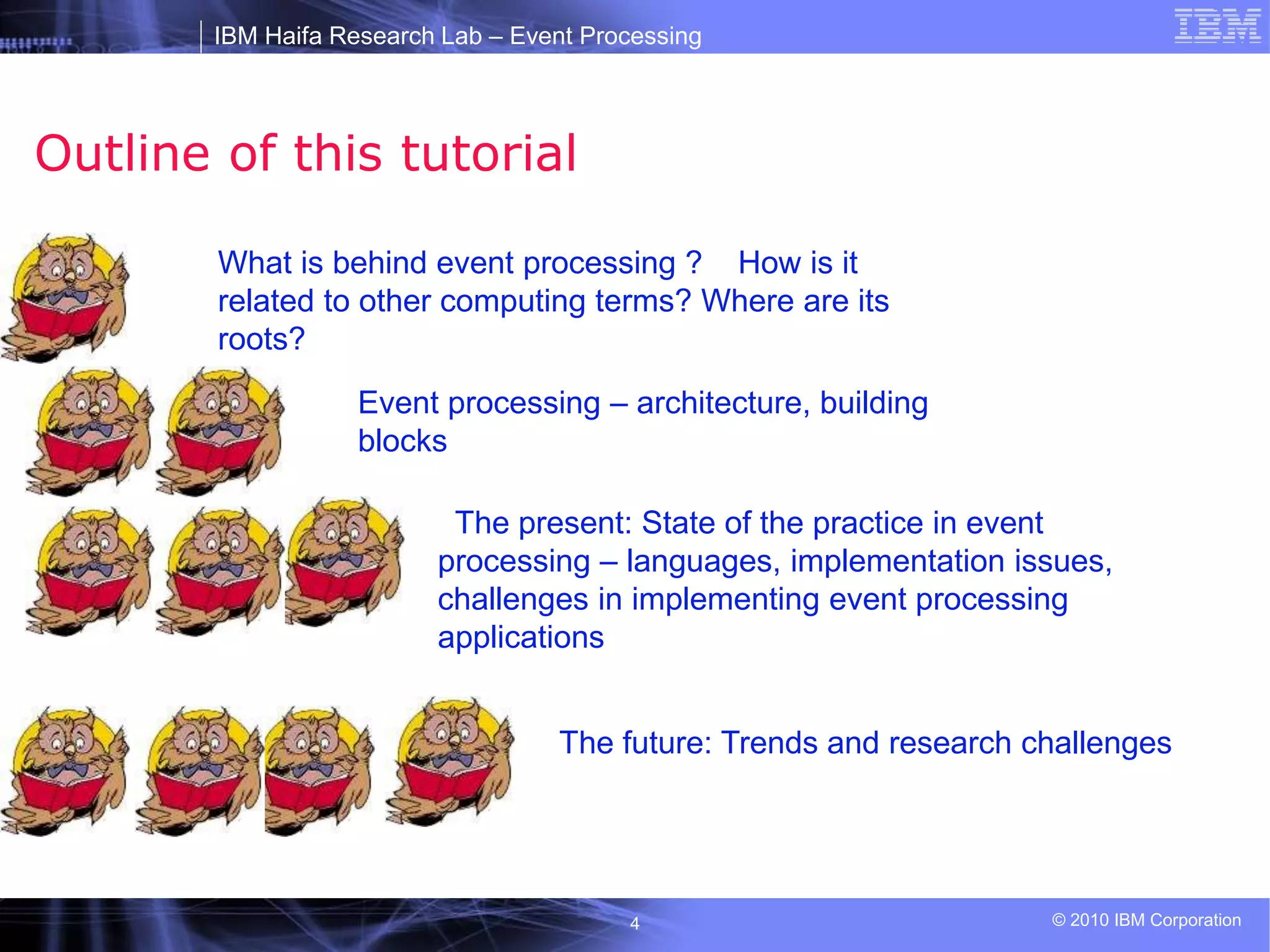 IBM Haifa Research Lab – Event Processing
© 2010 IBM Corporation
4
Outline of this tutorial
What is behind event processing ? How is it
related to other computing terms? Where are its
roots?
Event processing – architecture, building
blocks
The present: State of the practice in event
processing – languages, implementation issues,
challenges in implementing event processing
applications
The future: Trends and research challenges
 