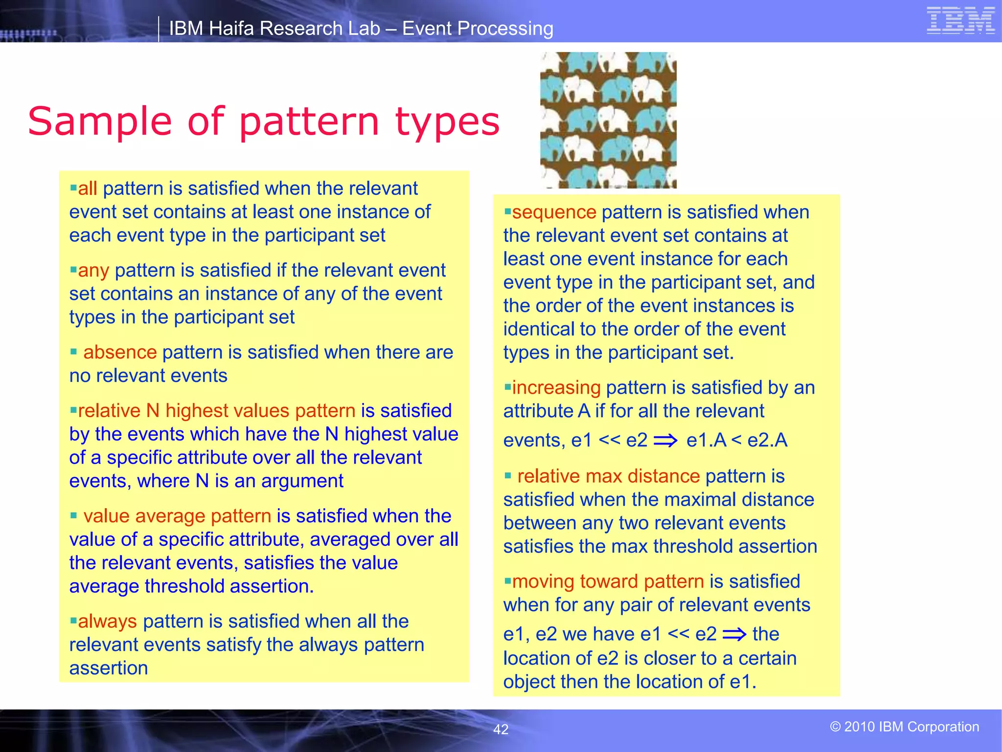 IBM Haifa Research Lab – Event Processing
© 2010 IBM Corporation
42
Sample of pattern types
all pattern is satisfied when the relevant
event set contains at least one instance of
each event type in the participant set
any pattern is satisfied if the relevant event
set contains an instance of any of the event
types in the participant set
 absence pattern is satisfied when there are
no relevant events
relative N highest values pattern is satisfied
by the events which have the N highest value
of a specific attribute over all the relevant
events, where N is an argument
 value average pattern is satisfied when the
value of a specific attribute, averaged over all
the relevant events, satisfies the value
average threshold assertion.
always pattern is satisfied when all the
relevant events satisfy the always pattern
assertion
sequence pattern is satisfied when
the relevant event set contains at
least one event instance for each
event type in the participant set, and
the order of the event instances is
identical to the order of the event
types in the participant set.
increasing pattern is satisfied by an
attribute A if for all the relevant
events, e1 << e2  e1.A < e2.A
 relative max distance pattern is
satisfied when the maximal distance
between any two relevant events
satisfies the max threshold assertion
moving toward pattern is satisfied
when for any pair of relevant events
e1, e2 we have e1 << e2  the
location of e2 is closer to a certain
object then the location of e1.
 