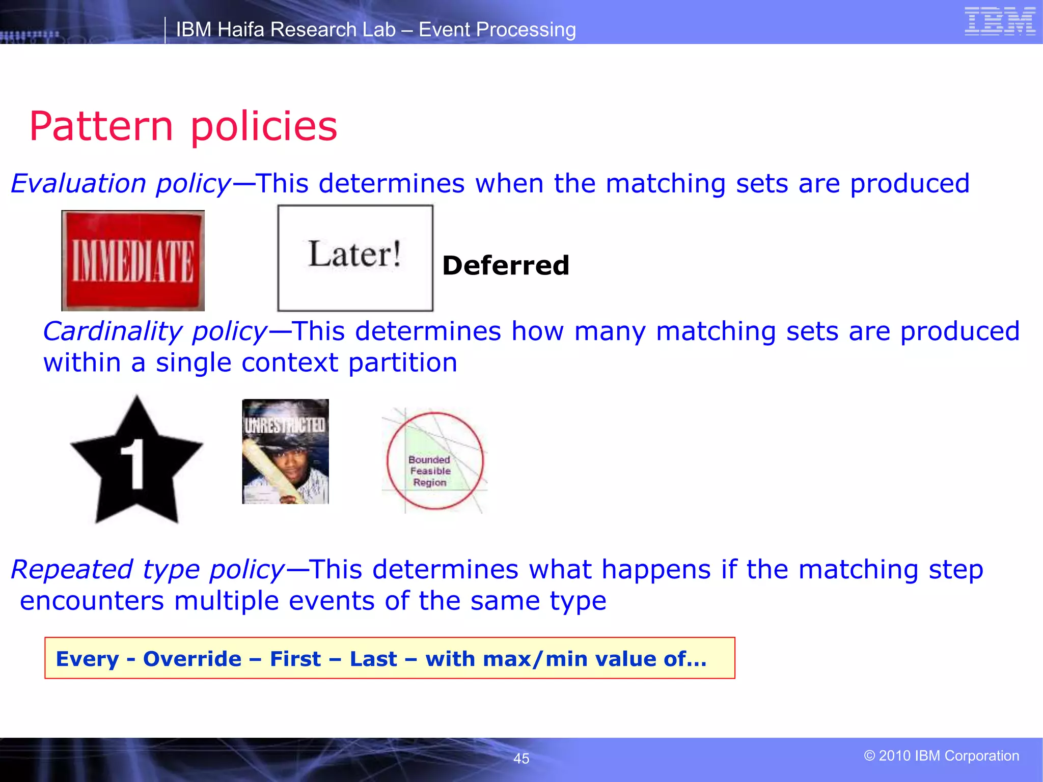 IBM Haifa Research Lab – Event Processing
© 2010 IBM Corporation
45
Pattern policies
Evaluation policy—This determines when the matching sets are produced
Deferred
Cardinality policy—This determines how many matching sets are produced
within a single context partition
Repeated type policy—This determines what happens if the matching step
encounters multiple events of the same type
Every - Override – First – Last – with max/min value of…
 