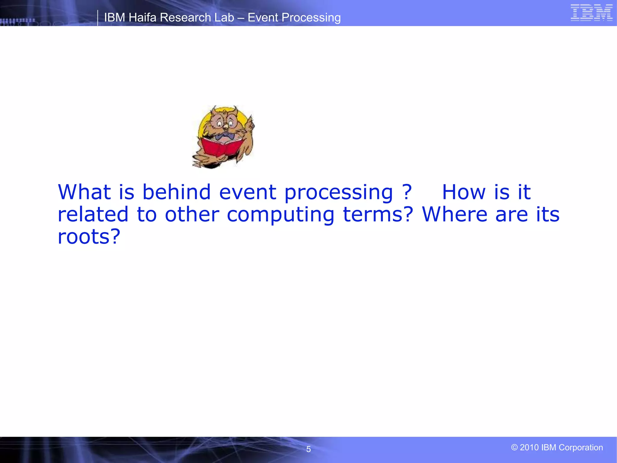 IBM Haifa Research Lab – Event Processing
© 2010 IBM Corporation
5
What is behind event processing ? How is it
related to other computing terms? Where are its
roots?
 
