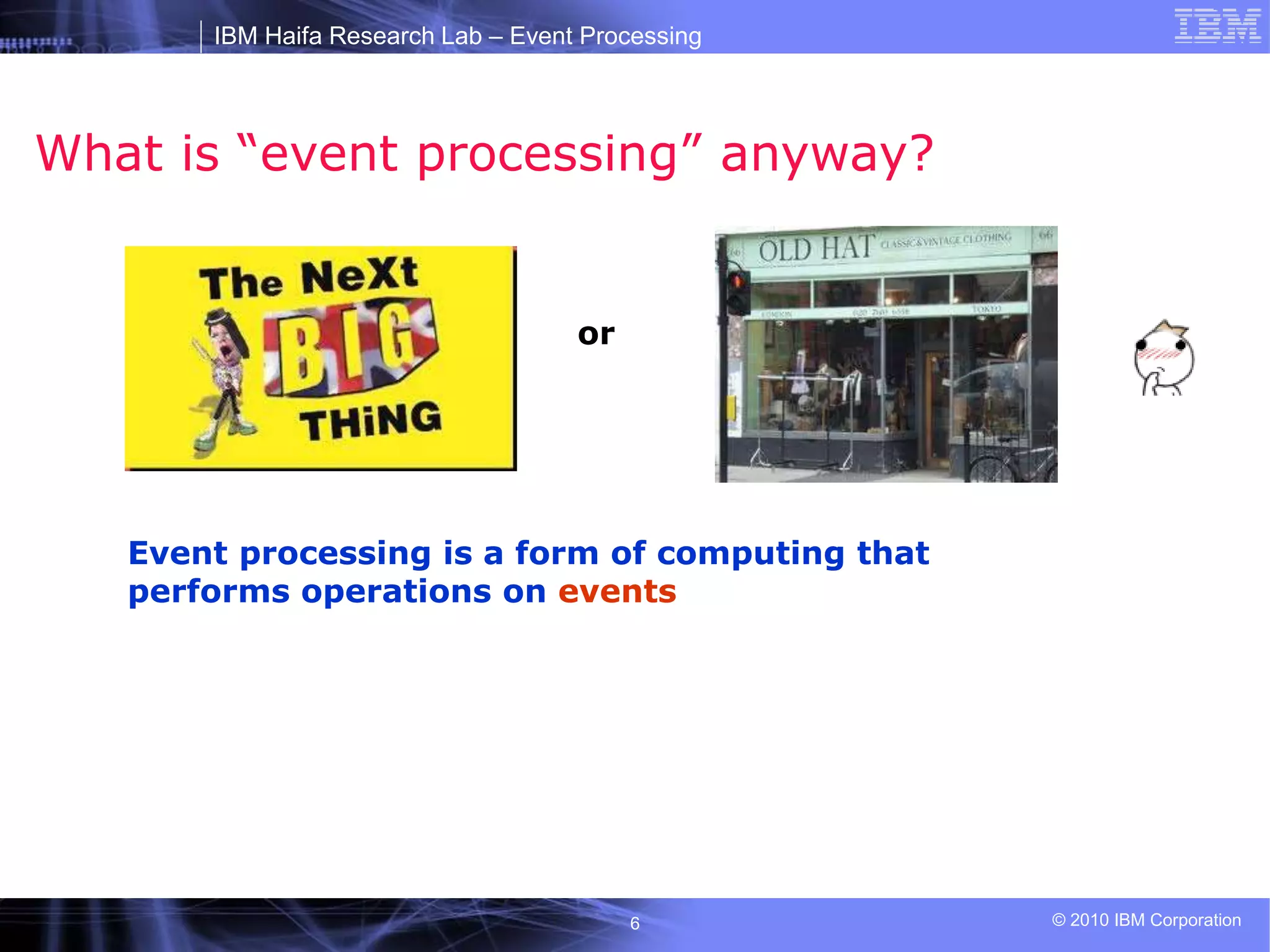 IBM Haifa Research Lab – Event Processing
© 2010 IBM Corporation
6
What is “event processing” anyway?
or
Event processing is a form of computing that
performs operations on events
 
