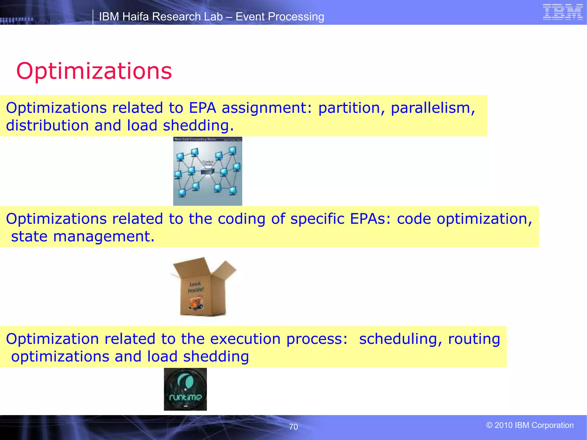 IBM Haifa Research Lab – Event Processing
© 2010 IBM Corporation
70
Optimizations
Optimizations related to EPA assignment: partition, parallelism,
distribution and load shedding.
Optimization related to the execution process: scheduling, routing
optimizations and load shedding
Optimizations related to the coding of specific EPAs: code optimization,
state management.
 