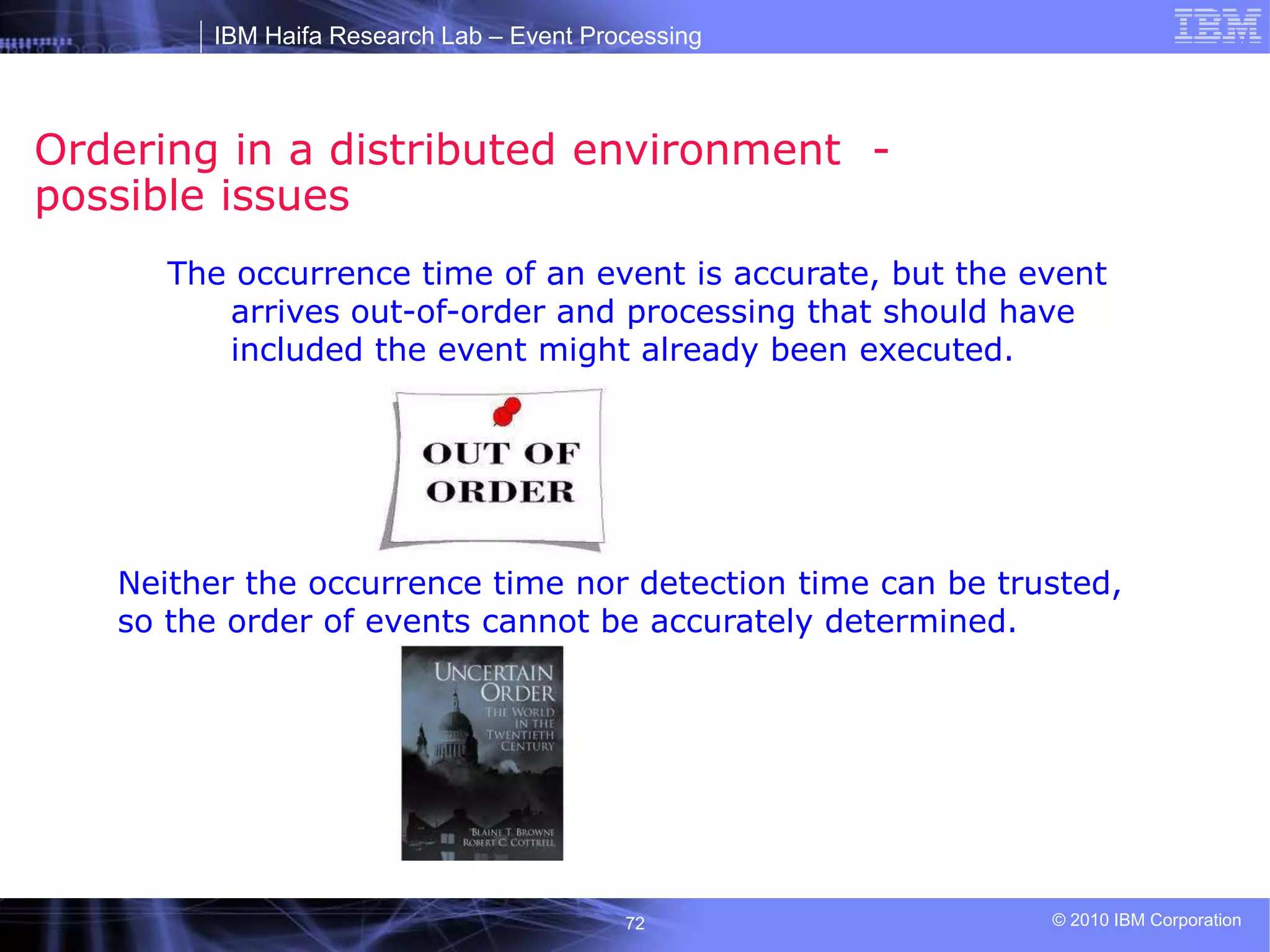 IBM Haifa Research Lab – Event Processing
© 2010 IBM Corporation
72
Ordering in a distributed environment -
possible issues
The occurrence time of an event is accurate, but the event
arrives out-of-order and processing that should have
included the event might already been executed.
Neither the occurrence time nor detection time can be trusted,
so the order of events cannot be accurately determined.
 