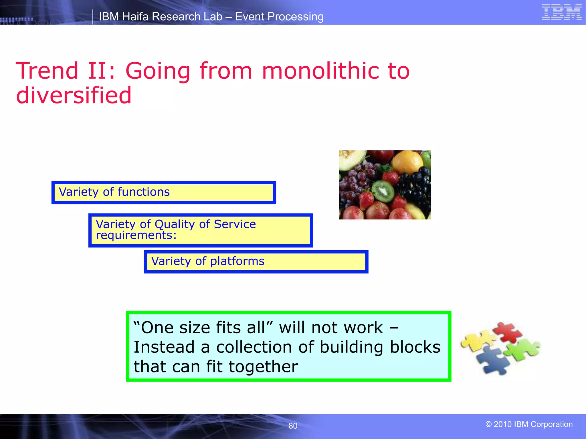 IBM Haifa Research Lab – Event Processing
© 2010 IBM Corporation
80
Trend II: Going from monolithic to
diversified
Variety of functions
Variety of Quality of Service
requirements:
Variety of platforms
“One size fits all” will not work –
Instead a collection of building blocks
that can fit together
 