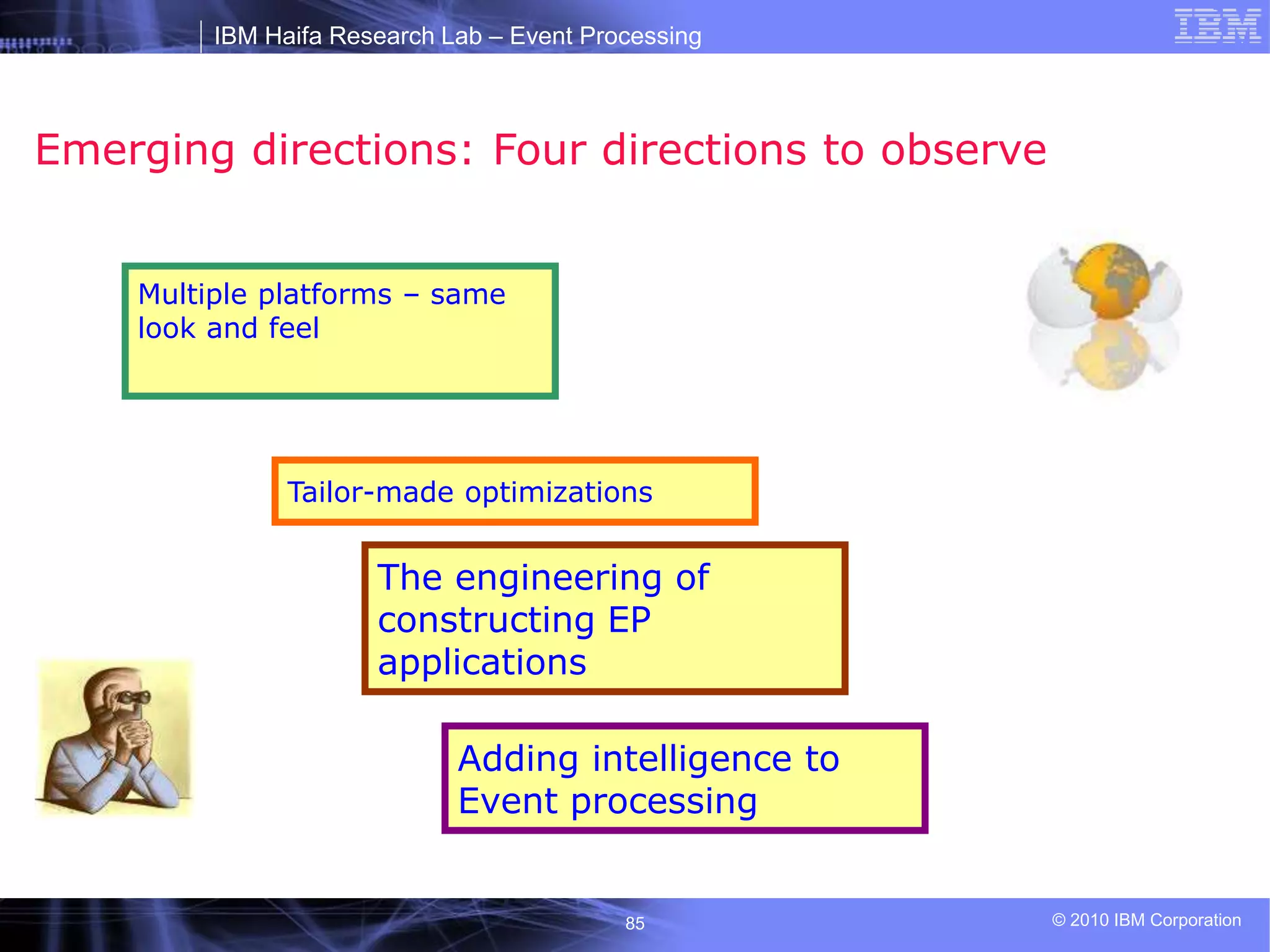 IBM Haifa Research Lab – Event Processing
© 2010 IBM Corporation
85
Emerging directions: Four directions to observe
Multiple platforms – same
look and feel
The engineering of
constructing EP
applications
Adding intelligence to
Event processing
Tailor-made optimizations
 