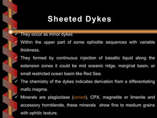  They occur as minor dykes
 Within the upper part of some ophiolite sequences with variable
thickness.
 They formed by continuous injection of basaltic liquid along the
extension zones it could be mid oceanic ridge, marginal basin, or
small restricted ocean basin like Red Sea.
 The chemistry of the dykes indicates derivation from a differentiating
mafic magma.
 Minerals are plagioclase (zoned), CPX, magnetite or ilmenite and
accessory hornblende, these minerals show fine to medium grains
with ophitic texture.
Sheeted Dykes
 