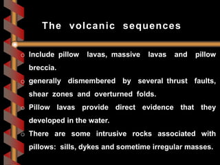 o Include pillow lavas, massive lavas and pillow
breccia.
o generally dismembered by several thrust faults,
shear zones and overturned folds.
o Pillow lavas provide direct evidence that they
developed in the water.
o There are some intrusive rocks associated with
pillows: sills, dykes and sometime irregular masses.
The volcanic sequences
 
