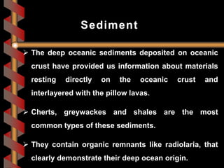  The deep oceanic sediments deposited on oceanic
crust have provided us information about materials
resting directly on the oceanic crust and
interlayered with the pillow lavas.
 Cherts, greywackes and shales are the most
common types of these sediments.
 They contain organic remnants like radiolaria, that
clearly demonstrate their deep ocean origin.
Sediment
 