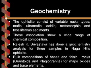 Geochemistry
 The ophiolite consist of variable rocks types:
mafic, ultramafic, acidic, metamorphic and
fossiliferous sediments.
 These association show a wide range of
chemical composition.
 Rajesh K. Srivastava has done a geochemistry
analysis for three samples in Naga Hills
ophiolite.
 Bulk compositions of basalt and felsic rocks
(Granitoids and Plagiogranite) for major oxides
and trace elements.
 