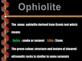  The name ophiolite derived from Greek root which
means
 Ophio : snake or serpent Litho : Stone
 The green colour, structure and texture of sheared
ultramafic rocks is similar to some serpents
 