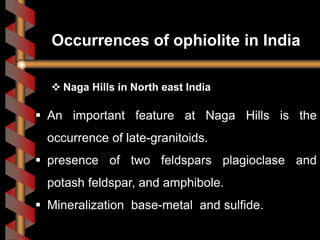  Naga Hills in North east India
 An important feature at Naga Hills is the
occurrence of late-granitoids.
 presence of two feldspars plagioclase and
potash feldspar, and amphibole.
 Mineralization base-metal and sulfide.
Occurrences of ophiolite in India
 