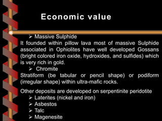  Massive Sulphide
It founded within pillow lava most of massive Sulphide
associated in Ophiolites have well developed Gossans
(bright colored iron oxide, hydroxides, and sulfides) which
is very rich in gold.
 Chromite
Stratiform (be tabular or pencil shape) or podiform
(irregular shape) within ultra-mafic rocks.
Other deposits are developed on serpentinite peridotite
 Laterites (nickel and iron)
 Asbestos
 Talc
 Magenesite
Economic value
 