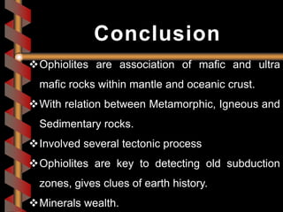 Ophiolites are association of mafic and ultra
mafic rocks within mantle and oceanic crust.
With relation between Metamorphic, Igneous and
Sedimentary rocks.
Involved several tectonic process
Ophiolites are key to detecting old subduction
zones, gives clues of earth history.
Minerals wealth.
Conclusion
 