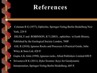 References
 Coleman R G (1977), Ophiolite, Springer-Verlag Berlin Heidelberg New
York, 229 P.
 DILEK,Y and ROBINSON, R T (2003) , ophiolites in Earth History,
Published by the Geological Society London, 700P.
 Gill, R (2010), Igneous Rocks and Processes A Practical Guide, John
Wiley & Sons Ltd, 428 P.
 Gupta A K.Alok (1998) ,Igneous rocks, Allied Publishers Limited 690 P.
 Srivastava R K (2011), Dyke Swarms: Keys for Geodynamic
Interpretation, Springer-Verlag Berlin Heidelberg, 605 P.
 