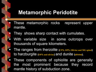 These metamorphic rocks represent upper
mantle.
 They shows sharp contact with cumulates.
 With variable size in some outcrops over
thousands of square kilometers.
 The ranges from lherzolite (CPX, OPX, Olivine and MG spinel)
to harzburgite (OPX and olivine) and dunite (olivine).
 These components of ophiolite are generally
the most prominent because they record
mantle history of subduction zone.
Metamorphic Peridotite
 