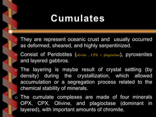 o They are represent oceanic crust and usually occurred
as deformed, sheared, and highly serpentinized.
o Consist of Peridotites (olivine , CPX ± plagioclase), pyroxenites
and layered gabbros.
o The layering is maybe result of crystal settling (by
density) during the crystallization, which allowed
accumulation or a segregation process related to the
chemical stability of minerals.
o The cumulate complexes are made of four minerals
OPX, CPX, Olivine, and plagioclase (dominant in
layered), with important amounts of chromite.
Cumulates
 