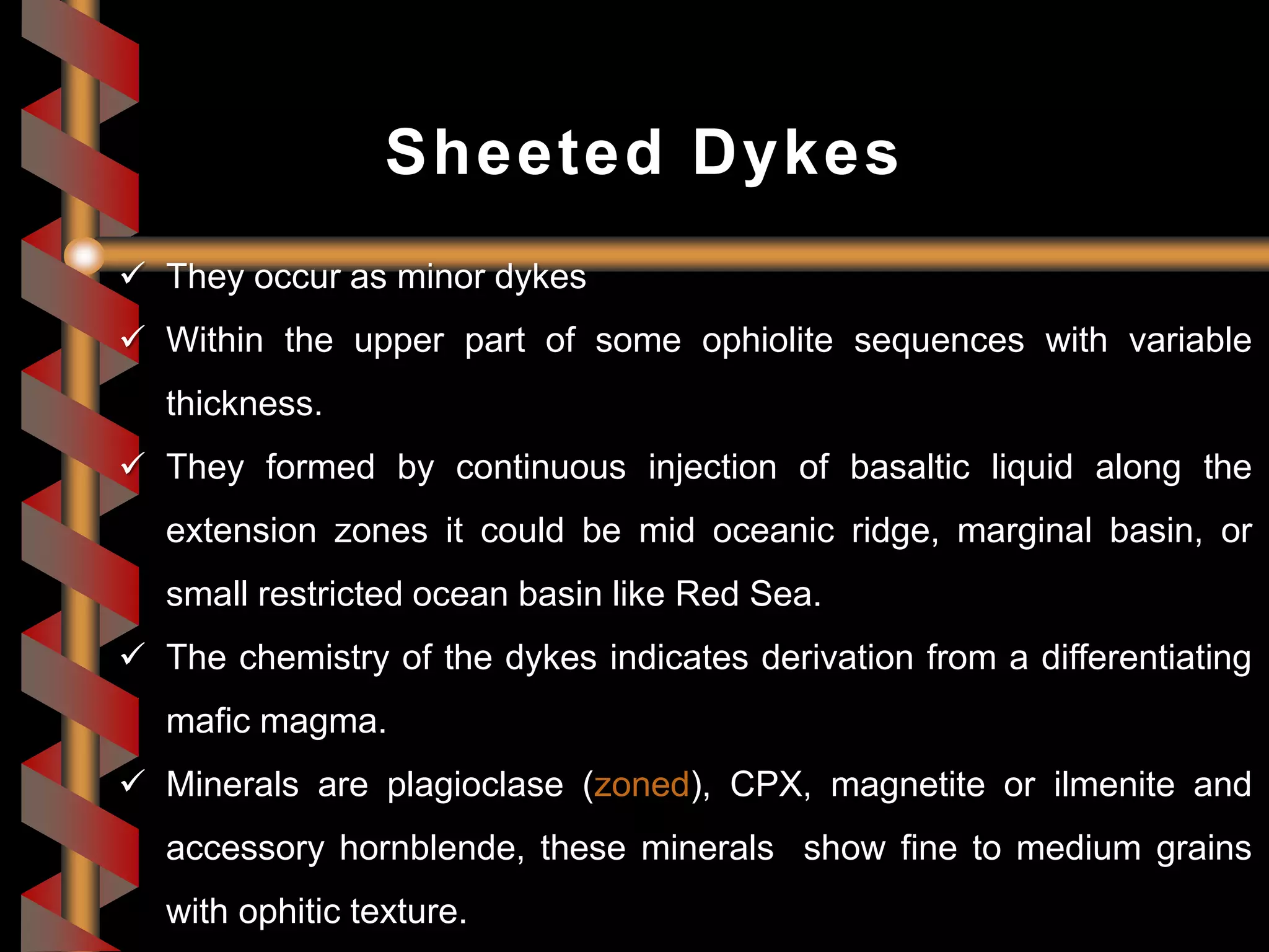  They occur as minor dykes
 Within the upper part of some ophiolite sequences with variable
thickness.
 They formed by continuous injection of basaltic liquid along the
extension zones it could be mid oceanic ridge, marginal basin, or
small restricted ocean basin like Red Sea.
 The chemistry of the dykes indicates derivation from a differentiating
mafic magma.
 Minerals are plagioclase (zoned), CPX, magnetite or ilmenite and
accessory hornblende, these minerals show fine to medium grains
with ophitic texture.
Sheeted Dykes
 