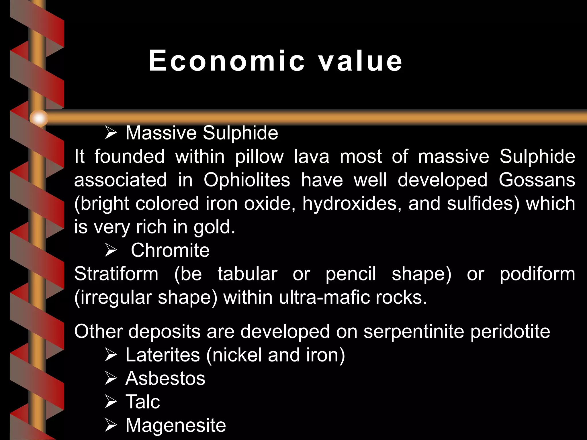 Massive Sulphide
It founded within pillow lava most of massive Sulphide
associated in Ophiolites have well developed Gossans
(bright colored iron oxide, hydroxides, and sulfides) which
is very rich in gold.
 Chromite
Stratiform (be tabular or pencil shape) or podiform
(irregular shape) within ultra-mafic rocks.
Other deposits are developed on serpentinite peridotite
 Laterites (nickel and iron)
 Asbestos
 Talc
 Magenesite
Economic value
 