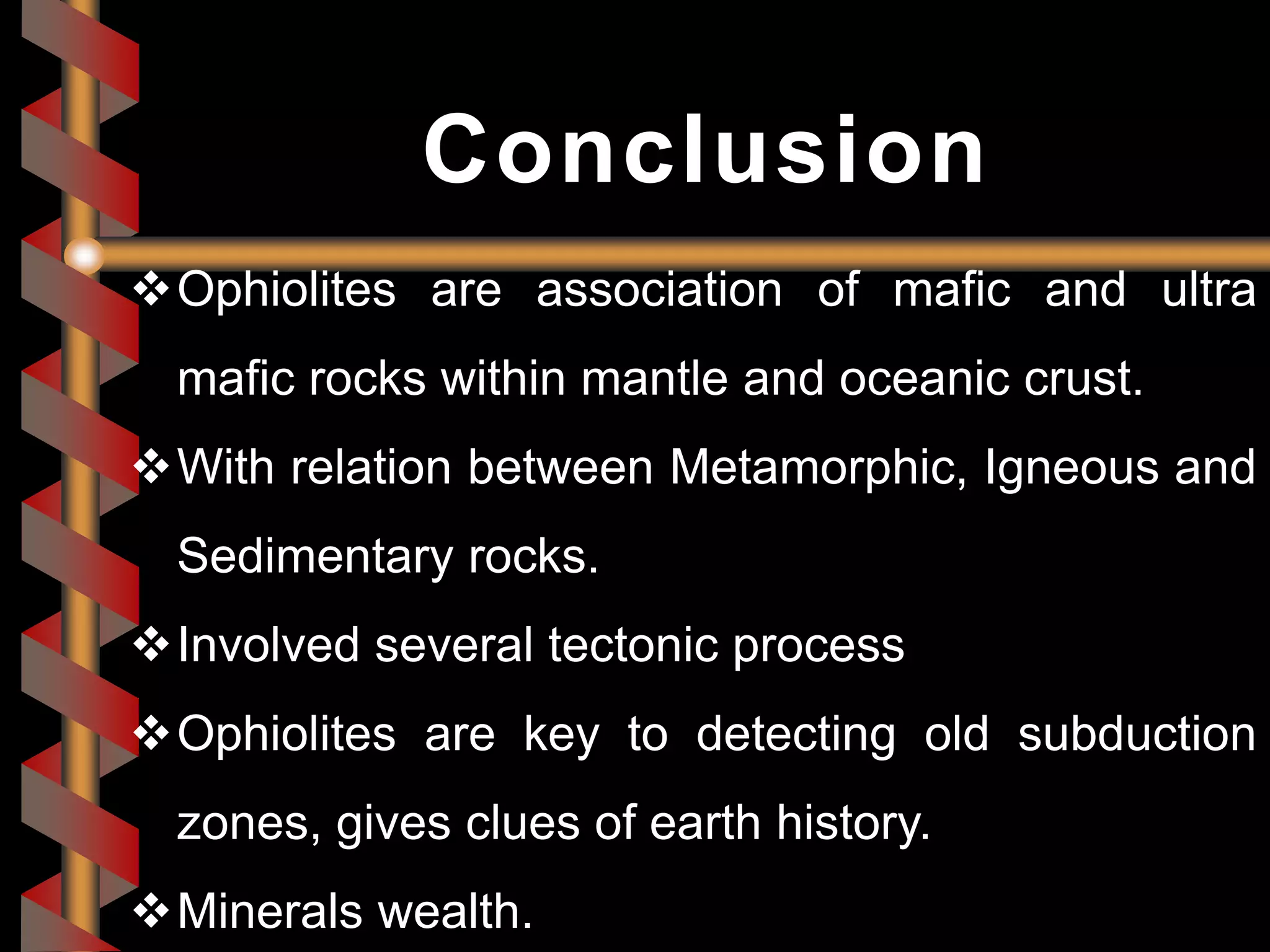 Ophiolites are association of mafic and ultra
mafic rocks within mantle and oceanic crust.
With relation between Metamorphic, Igneous and
Sedimentary rocks.
Involved several tectonic process
Ophiolites are key to detecting old subduction
zones, gives clues of earth history.
Minerals wealth.
Conclusion
 