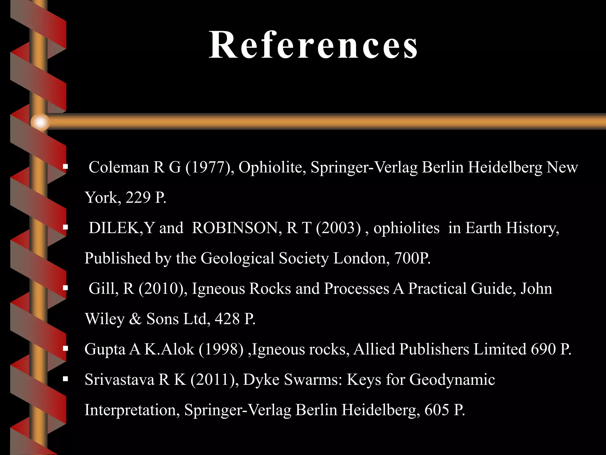 References
 Coleman R G (1977), Ophiolite, Springer-Verlag Berlin Heidelberg New
York, 229 P.
 DILEK,Y and ROBINSON, R T (2003) , ophiolites in Earth History,
Published by the Geological Society London, 700P.
 Gill, R (2010), Igneous Rocks and Processes A Practical Guide, John
Wiley & Sons Ltd, 428 P.
 Gupta A K.Alok (1998) ,Igneous rocks, Allied Publishers Limited 690 P.
 Srivastava R K (2011), Dyke Swarms: Keys for Geodynamic
Interpretation, Springer-Verlag Berlin Heidelberg, 605 P.
 