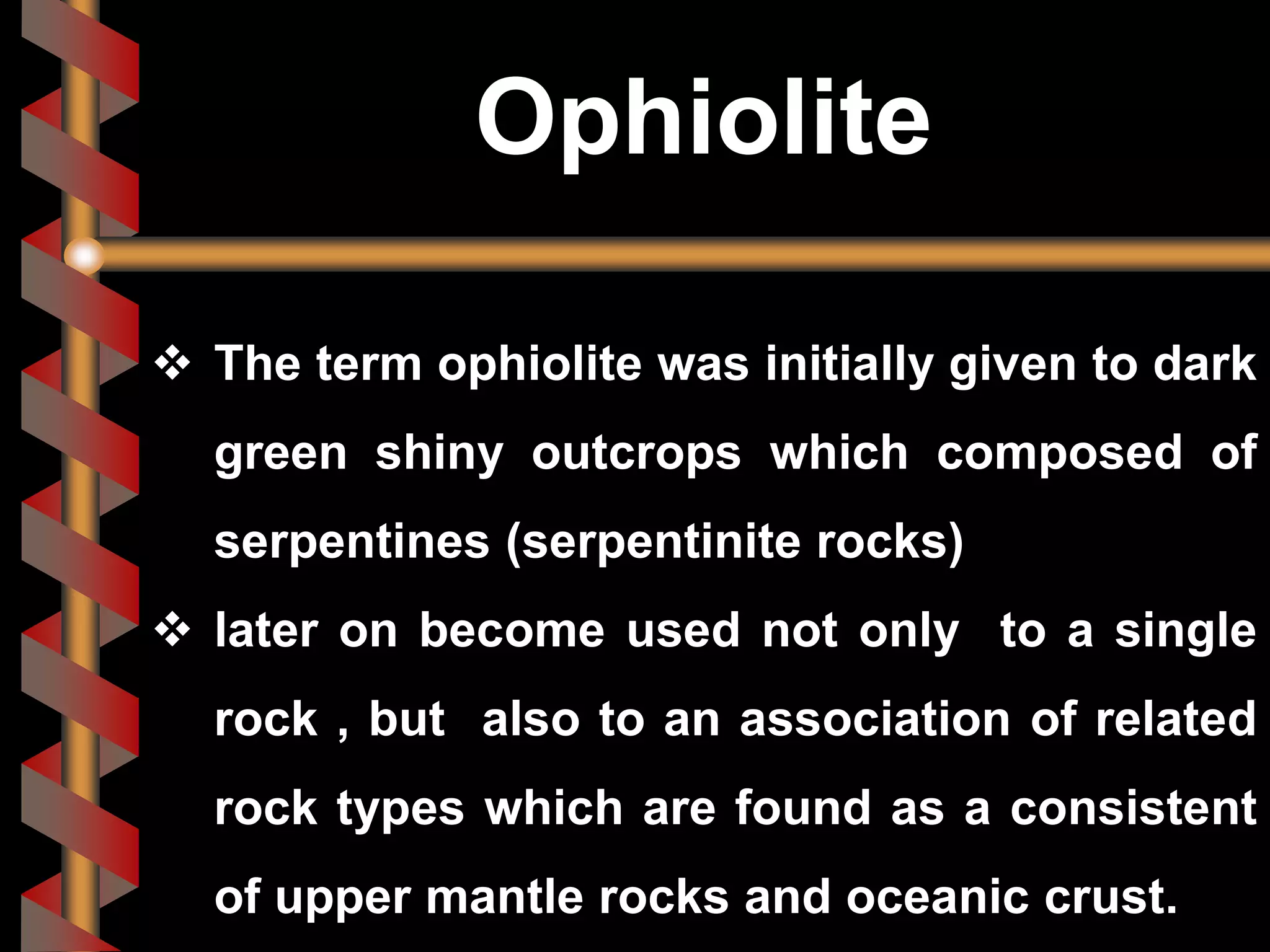  The term ophiolite was initially given to dark
green shiny outcrops which composed of
serpentines (serpentinite rocks)
 later on become used not only to a single
rock , but also to an association of related
rock types which are found as a consistent
of upper mantle rocks and oceanic crust.
Ophiolite
 