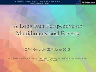 A long run perspective on multidimensional poverty
22nd Juni 2015 – OPHI, Oxford
OPHI Oxford– 22nd June 2015
Max Roser – Institute for New Economic Thinking at the Oxford Martin School,
University of Oxford.
A Long Run Perspective on
Multidimensional Poverty
 