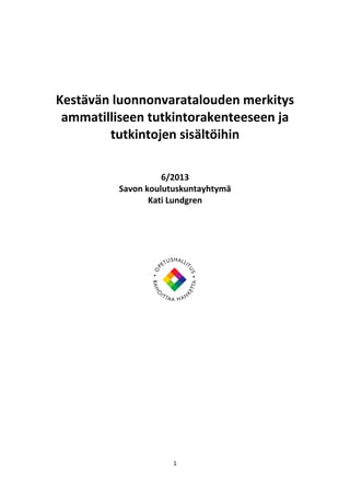  
 

 
Kestävän luonnonvaratalouden merkitys 
ammatilliseen tutkintorakenteeseen ja 
tutkintojen sisältöihin 
 
 
6/2013 
Savon koulutuskuntayhtymä  
Kati Lundgren 
 
 
 
 

 

1 
 

 

 