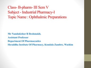 Class- B-pharm- III Sem V
Subject - Industrial Pharmacy-I
Topic Name : Ophthalmic Preparations
Mr Nandakishor B Deshmukh.
Assistant Professor
Department Of Pharmaceutics
Shraddha Institute Of Pharmacy, Kondala Zambre, Washim
 