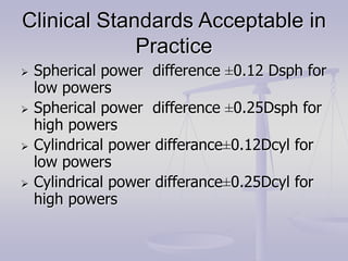 Clinical Standards Acceptable in
Practice
 Spherical power difference ±0.12 Dsph for
low powers
 Spherical power difference ±0.25Dsph for
high powers
 Cylindrical power differance±0.12Dcyl for
low powers
 Cylindrical power differance±0.25Dcyl for
high powers
 