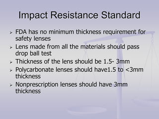 Impact Resistance Standard
 FDA has no minimum thickness requirement for
safety lenses
 Lens made from all the materials should pass
drop ball test
 Thickness of the lens should be 1.5- 3mm
 Polycarbonate lenses should have1.5 to <3mm
thickness
 Nonprescription lenses should have 3mm
thickness
 