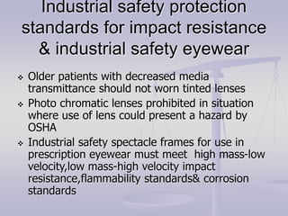 Industrial safety protection
standards for impact resistance
& industrial safety eyewear
 Older patients with decreased media
transmittance should not worn tinted lenses
 Photo chromatic lenses prohibited in situation
where use of lens could present a hazard by
OSHA
 Industrial safety spectacle frames for use in
prescription eyewear must meet high mass-low
velocity,low mass-high velocity impact
resistance,flammability standards& corrosion
standards
 