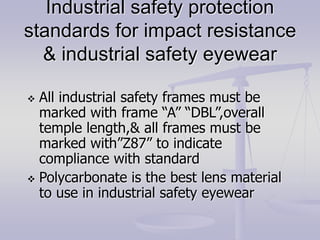 Industrial safety protection
standards for impact resistance
& industrial safety eyewear
 All industrial safety frames must be
marked with frame “A” “DBL”,overall
temple length,& all frames must be
marked with”Z87” to indicate
compliance with standard
 Polycarbonate is the best lens material
to use in industrial safety eyewear
 