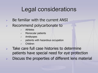 Legal considerations
 Be familiar with the current ANSI
 Recommend polycarbonate to
 Athletes
 Monocular patients
 Amblyopes
 patients with hazardous occupation
 Children
 Take care full case histories to determine
patients have special need for eye protection
 Discuss the properties of different lens material
 