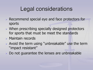 Legal considerations
 Recommend special eye and face protectors for
sports
 When prescribing specially designed protectors
for sports that must be meet the standards
 Maintain records
 Avoid the term using “unbreakable” use the term
“impact resistant”
 Do not guarantee the lenses are unbreakable
 
