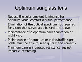 Optimum sunglass lens
 Reduce the solar ambient luminance for
optimum visual comfort & visual performance
 Elimination of the optical spectrum not required
for vision that serves as a hazard to the eye
 Maintenance of a optimum dark adaptation or
night vision
 Maintenance of normal color vision.traffic signal
lights must be able to seen quickly and correctly
 Minimum care & increased resistance against
impact & scratching
 