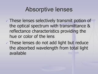 Absorptive lenses
 These lenses selectively transmit potion of
the optical spectrum with transmittance &
reflectance characteristics providing the
hue or color of the lens
 These lenses do not add light but reduce
the absorbed wavelength from total light
available
 
