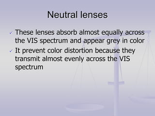 Neutral lenses
 These lenses absorb almost equally across
the VIS spectrum and appear grey in color
 It prevent color distortion because they
transmit almost evenly across the VIS
spectrum
 