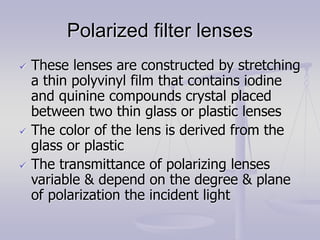 Polarized filter lenses
 These lenses are constructed by stretching
a thin polyvinyl film that contains iodine
and quinine compounds crystal placed
between two thin glass or plastic lenses
 The color of the lens is derived from the
glass or plastic
 The transmittance of polarizing lenses
variable & depend on the degree & plane
of polarization the incident light
 